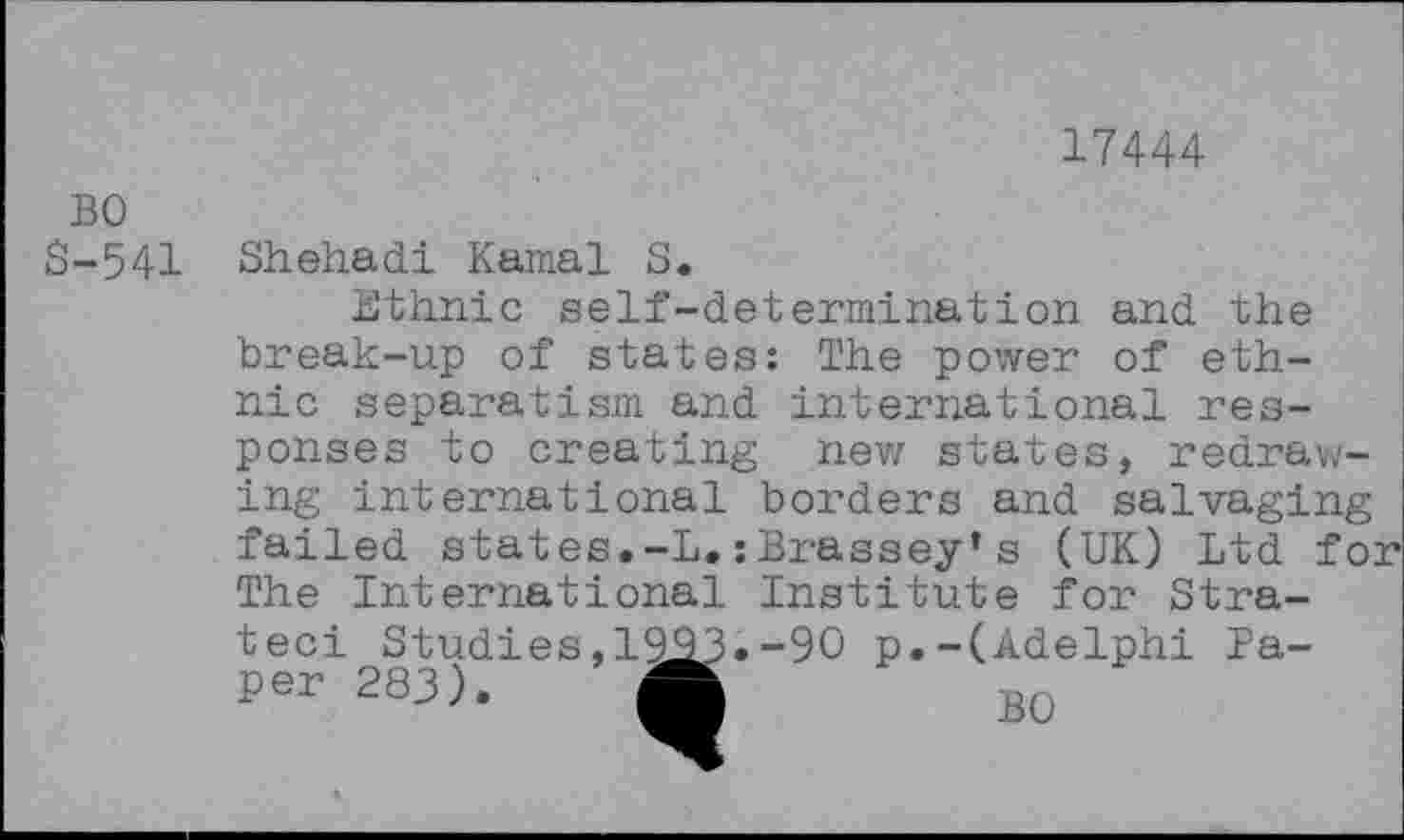 ﻿17444
BO S-541
Shebadi Kamal S.
Ethnic self-determination and the break-up of states: The power of ethnic separatism and international responses to creating new states, redrawing international borders and salvaging failed states.-L.;Brassey's (UK) Ltd for The International Institute for Stra-teci Studies,1993 per 283). A
90 p.-(Adelphi Pa-BO